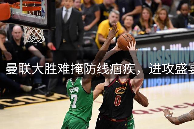 曼联大胜难掩防线痼疾，进攻盛宴后的隐忧